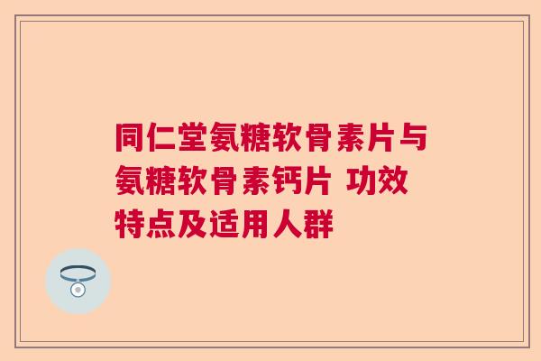 同仁堂氨糖软骨素片与氨糖软骨素钙片 功效特点及适用人群 同仁堂氨糖软骨素片与氨糖软骨素钙片 功效特点及适用人群