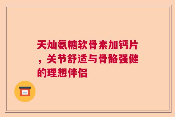 天灿氨糖软骨素加钙片，关节舒适与骨骼强健的理想伴侣