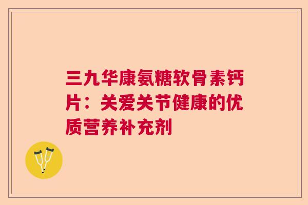 三九华康氨糖软骨素钙片：关爱关节健康的优质营养补充剂