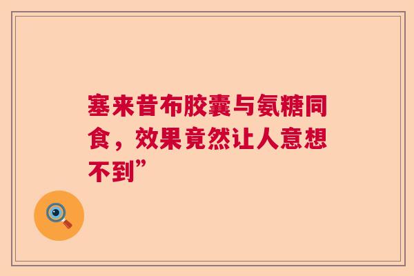 塞来昔布胶囊与氨糖同食，效果竟然让人意想不到”