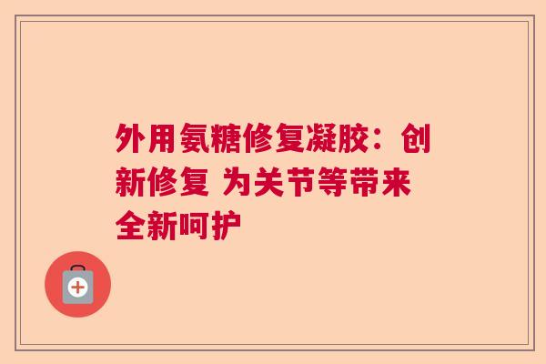 外用氨糖修复凝胶：创新修复 为关节等带来全新呵护