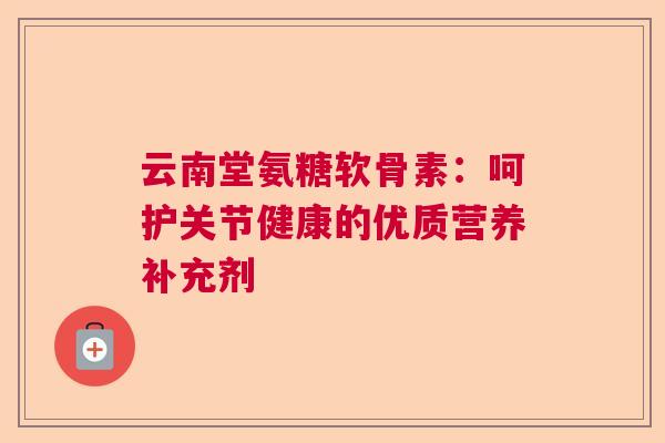 云南堂氨糖软骨素：呵护关节健康的优质营养补充剂