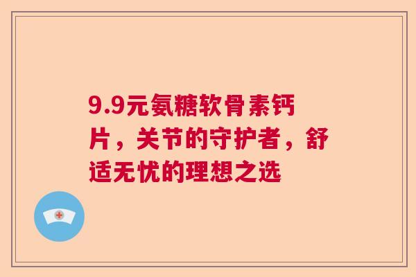 9.9元氨糖软骨素钙片,关节的守护者,舒适无忧的理想之选 9.9元氨糖软骨素钙片,关节的守护者,舒适无忧的理想之选