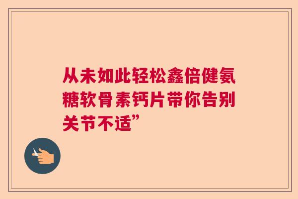 从未如此轻松鑫倍健氨糖软骨素钙片带你告别关节不适” 从未如此轻松鑫倍健氨糖软骨素钙片带你告别关节不适”