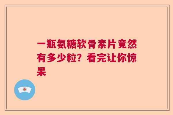 一瓶氨糖软骨素片竟然有多少粒?看完让你惊呆 一瓶氨糖软骨素片竟然有多少粒?看完让你惊呆