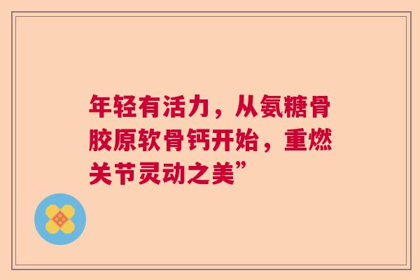 年轻有活力，从氨糖骨胶原软骨钙开始，重燃关节灵动之美”