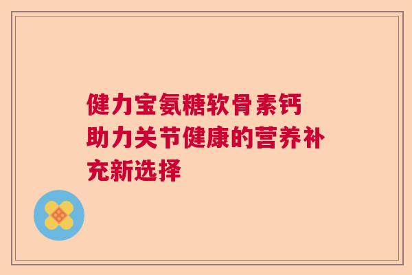 健力宝氨糖软骨素钙 助力关节健康的营养补充新选择 健力宝氨糖软骨素钙 助力关节健康的营养补充新选择
