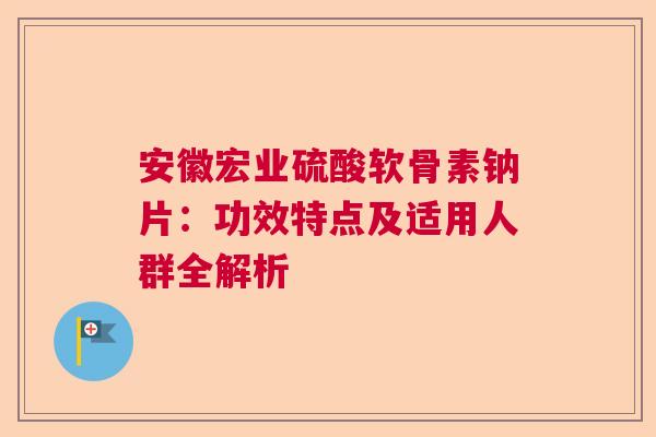 安徽宏业硫酸软骨素钠片：功效特点及适用人群全解析