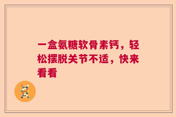 一盒氨糖软骨素钙，轻松摆脱关节不适，快来看看