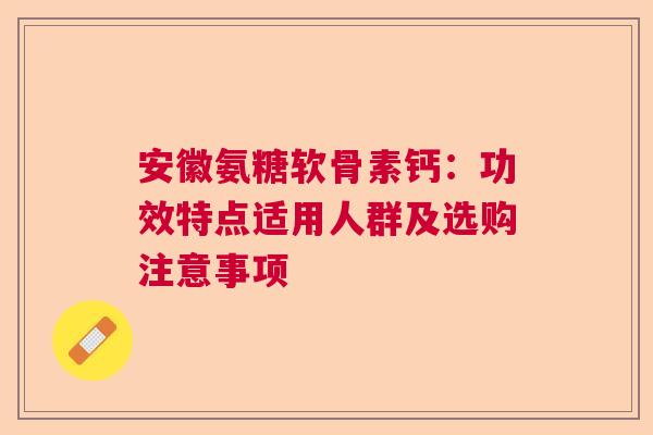 安徽氨糖软骨素钙：功效特点适用人群及选购注意事项