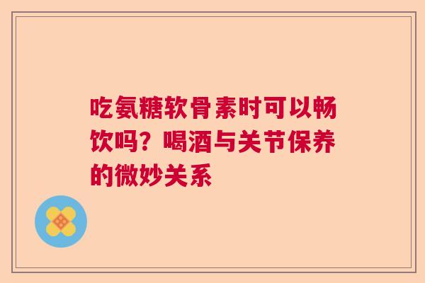 吃氨糖软骨素时可以畅饮吗?喝酒与关节保养的微妙关系 吃氨糖软骨素时可以畅饮吗?喝酒与关节保养的微妙关系