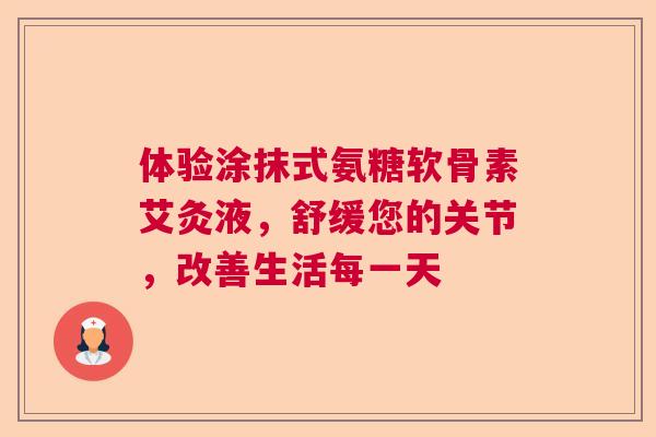 体验涂抹式氨糖软骨素艾灸液,舒缓您的关节,改善生活每一天 体验涂抹式氨糖软骨素艾灸液,舒缓您的关节,改善生活每一天