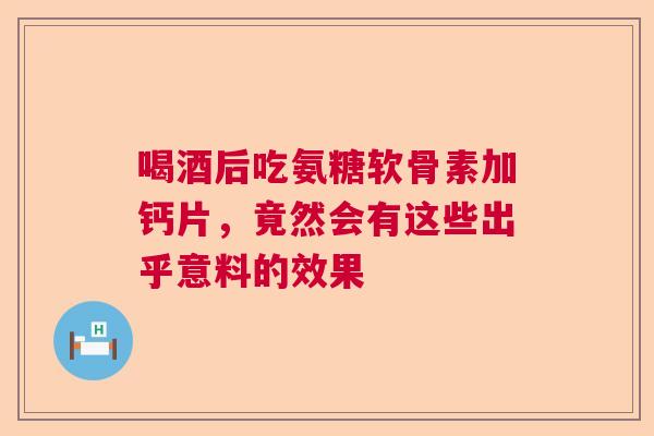 喝酒后吃氨糖软骨素加钙片，竟然会有这些出乎意料的效果