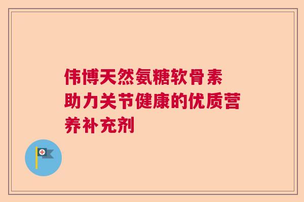 伟博天然氨糖软骨素 助力关节健康的优质营养补充剂 伟博天然氨糖软骨素 助力关节健康的优质营养补充剂