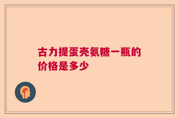 古力提蛋壳氨糖一瓶的价格是多少 古力提蛋壳氨糖一瓶的价格是多少