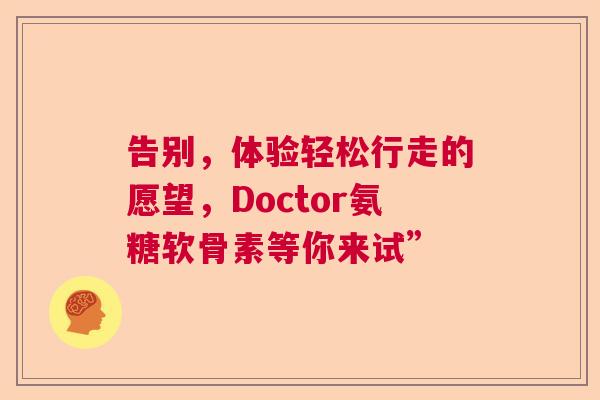 告别,体验轻松行走的愿望,Doctor氨糖软骨素等你来试” 告别,体验轻松行走的愿望,Doctor氨糖软骨素等你来试”