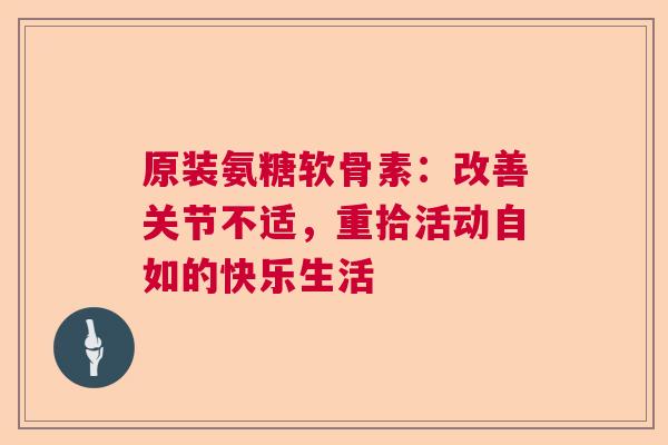 原装氨糖软骨素:改善关节不适,重拾活动自如的快乐生活 原装氨糖软骨素:改善关节不适,重拾活动自如的快乐生活