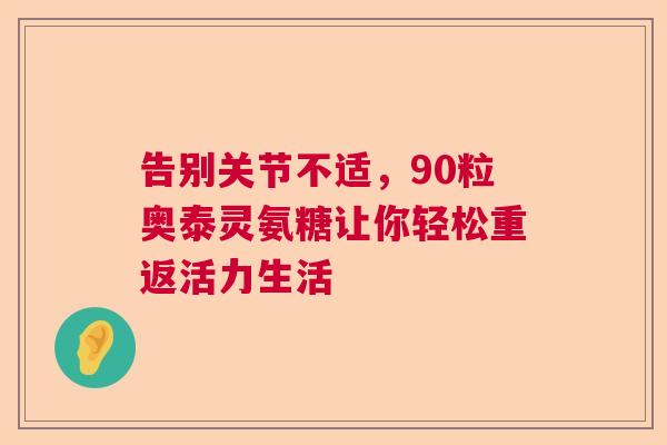 告别关节不适,90粒奥泰灵氨糖让你轻松重返活力生活 告别关节不适,90粒奥泰灵氨糖让你轻松重返活力生活