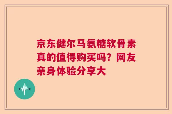 京东健尔马氨糖软骨素真的值得购买吗？网友亲身体验分享大