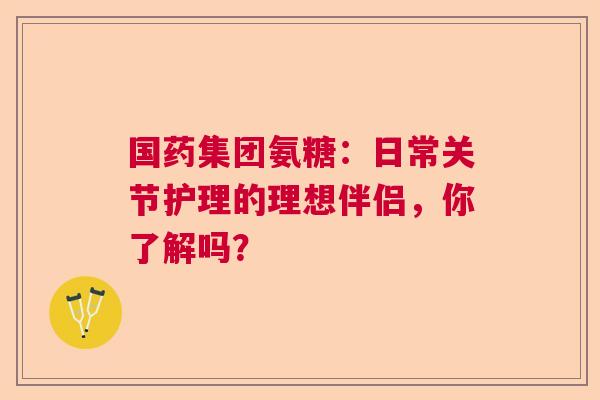 国药集团氨糖：日常关节护理的理想伴侣，你了解吗？