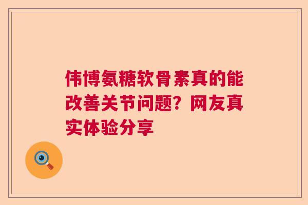 伟博氨糖软骨素真的能改善关节问题?网友真实体验分享 伟博氨糖软骨素真的能改善关节问题?网友真实体验分享