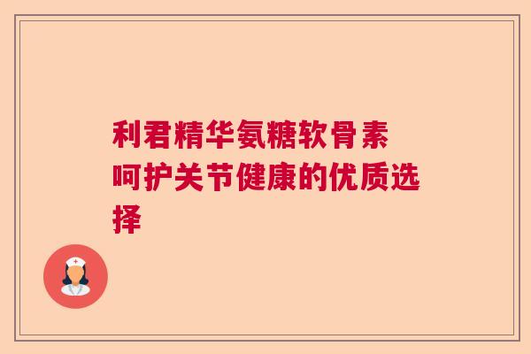 利君精华氨糖软骨素 呵护关节健康的优质选择