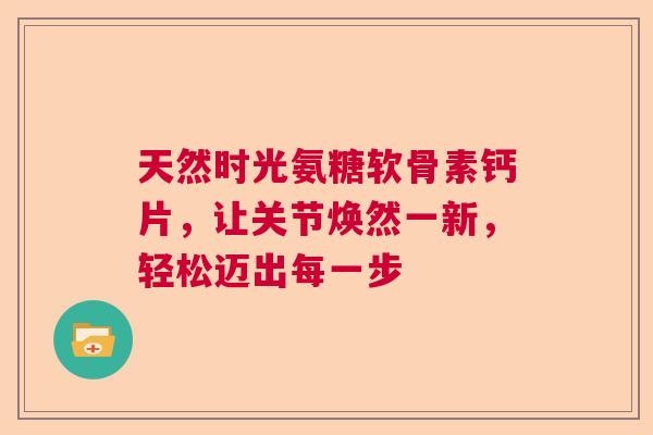 天然时光氨糖软骨素钙片，让关节焕然一新，轻松迈出每一步