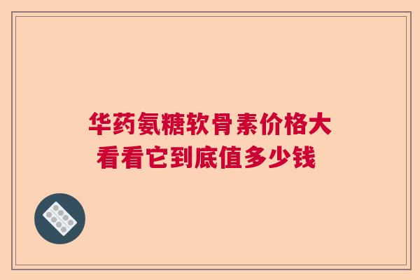 华药氨糖软骨素价格大 看看它到底值多少钱