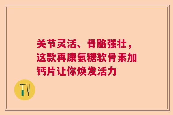 关节灵活、骨骼强壮，这款再康氨糖软骨素加钙片让你焕发活力