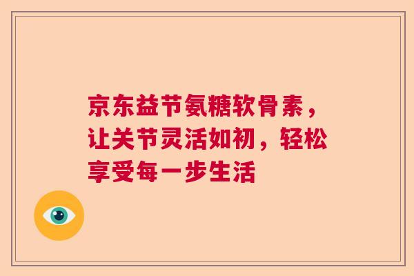 京东益节氨糖软骨素，让关节灵活如初，轻松享受每一步生活
