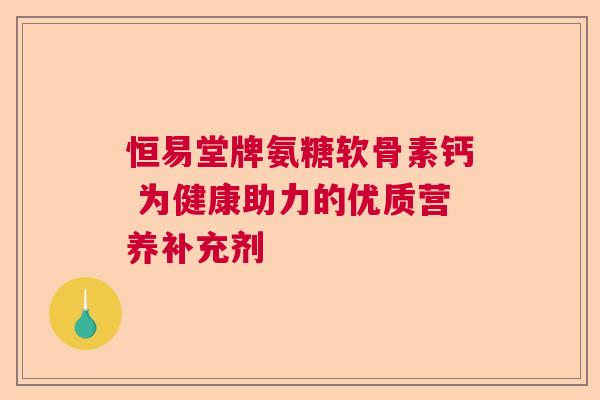 恒易堂牌氨糖软骨素钙 为健康助力的优质营养补充剂 恒易堂牌氨糖软骨素钙 为健康助力的优质营养补充剂