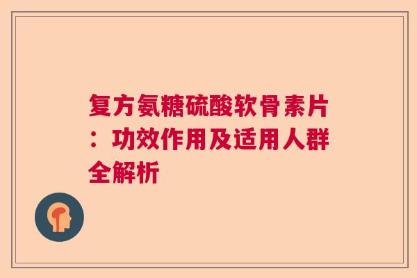 复方氨糖硫酸软骨素片:功效作用及适用人群全解析 复方氨糖硫酸软骨素片:功效作用及适用人群全解析