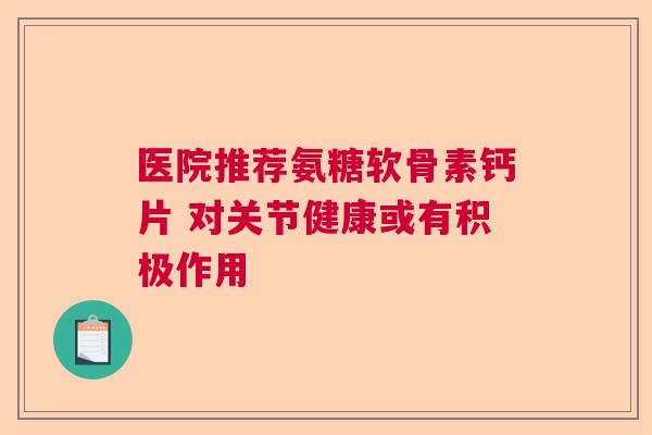 医院推荐氨糖软骨素钙片 对关节健康或有积极作用 医院推荐氨糖软骨素钙片 对关节健康或有积极作用