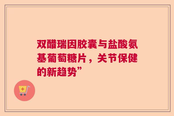 双醋瑞因胶囊与盐酸氨基葡萄糖片，关节保健的新趋势”