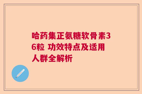 哈药集正氨糖软骨素36粒 功效特点及适用人群全解析 哈药集正氨糖软骨素36粒 功效特点及适用人群全解析