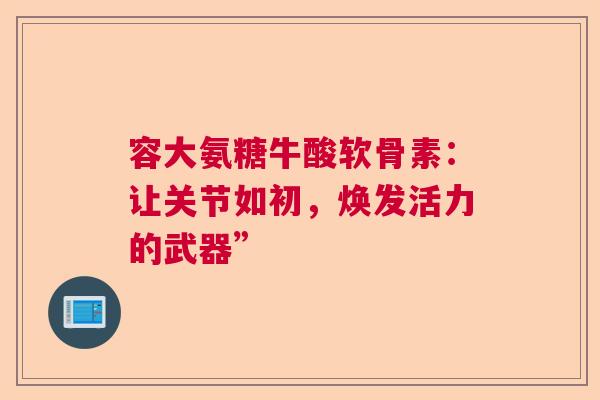 容大氨糖牛酸软骨素：让关节如初，焕发活力的武器”