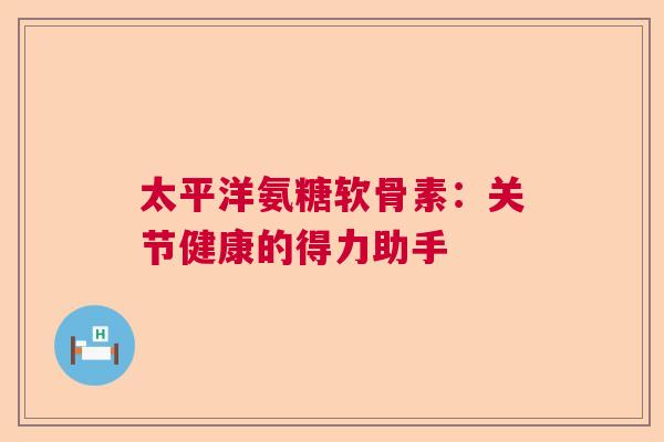 太平洋氨糖软骨素：关节健康的得力助手