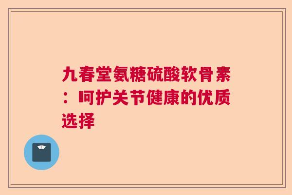 九春堂氨糖硫酸软骨素：呵护关节健康的优质选择