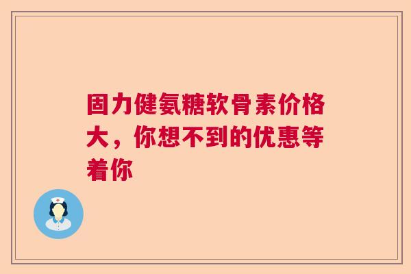 固力健氨糖软骨素价格大，你想不到的优惠等着你