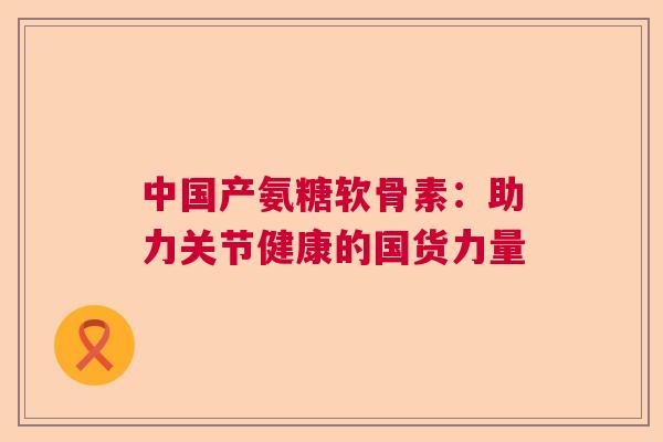 中国产氨糖软骨素：助力关节健康的国货力量