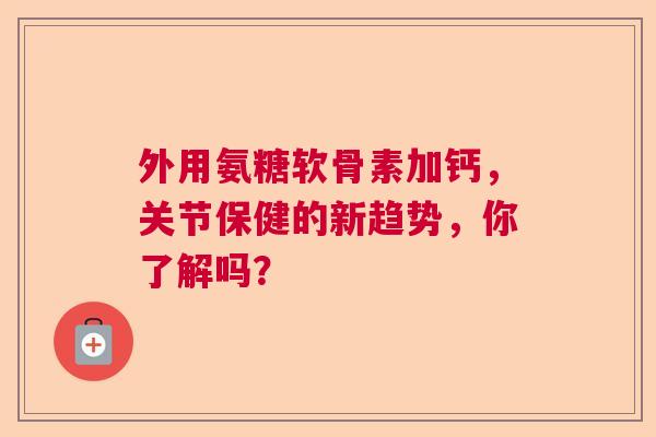 外用氨糖软骨素加钙，关节保健的新趋势，你了解吗？