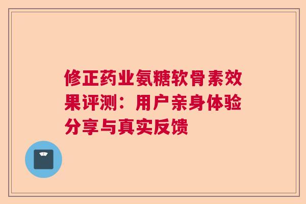 修正药业氨糖软骨素效果评测：用户亲身体验分享与真实反馈