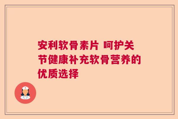 安利软骨素片 呵护关节健康补充软骨营养的优质选择