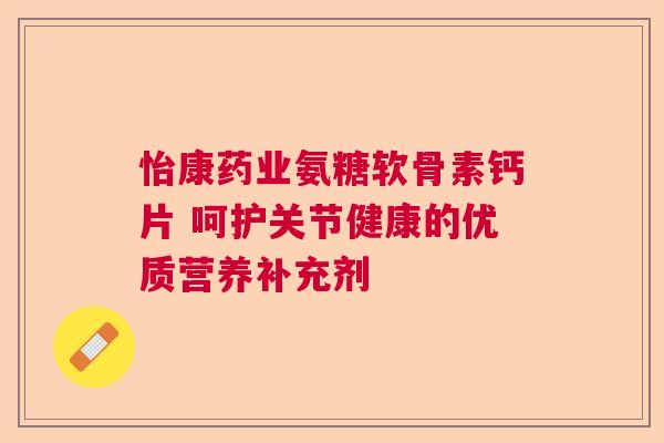 怡康药业氨糖软骨素钙片 呵护关节健康的优质营养补充剂 怡康药业氨糖软骨素钙片 呵护关节健康的优质营养补充剂