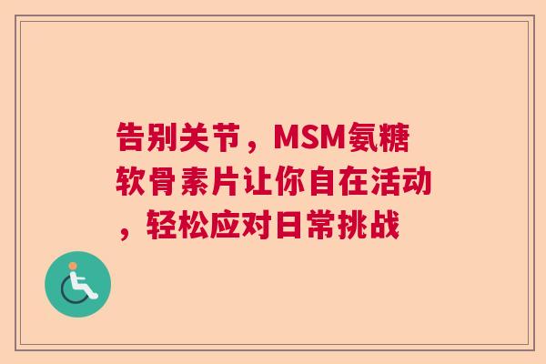 告别关节,MSM氨糖软骨素片让你自在活动,轻松应对日常挑战 告别关节,MSM氨糖软骨素片让你自在活动,轻松应对日常挑战