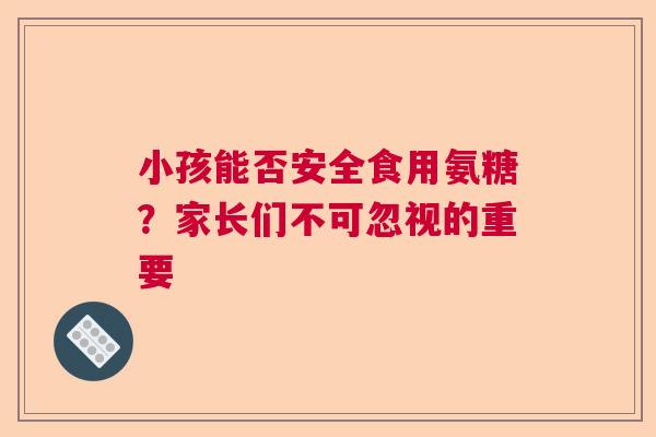 小孩能否安全食用氨糖？家长们不可忽视的重要