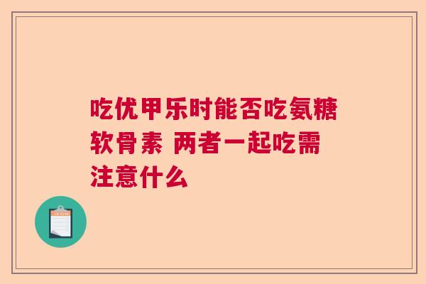 吃优甲乐时能否吃氨糖软骨素 两者一起吃需注意什么