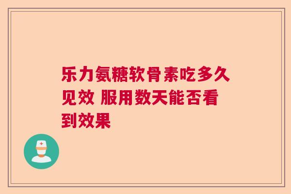 乐力氨糖软骨素吃多久见效 服用数天能否看到效果 乐力氨糖软骨素吃多久见效 服用数天能否看到效果