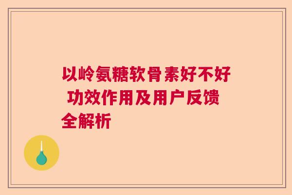 以岭氨糖软骨素好不好 功效作用及用户反馈全解析 以岭氨糖软骨素好不好 功效作用及用户反馈全解析