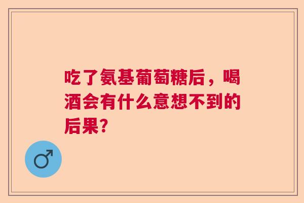 吃了氨基葡萄糖后，喝酒会有什么意想不到的后果？
